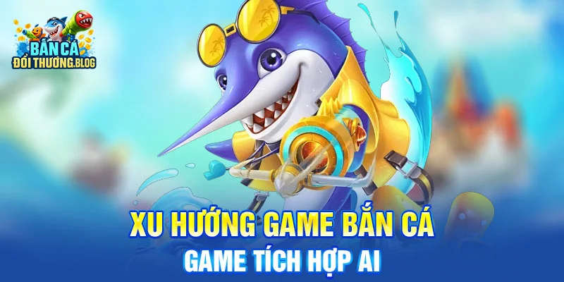 Xu Hướng Game Bắn Cá Đổi Thưởng 2025 10 Xu Hướng Game Bắn Cá - Game tích hợp AI
